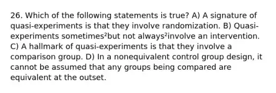 26. Which of the following statements is true? A) A signature of quasi-experiments is that they involve randomization. B) Quasi-experiments sometimes²but not always²involve an intervention. C) A hallmark of quasi-experiments is that they involve a comparison group. D) In a nonequivalent control group design, it cannot be assumed that any groups being compared are equivalent at the outset.