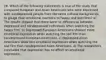 26. Which of the following statements is true of the study that compared European and Asian Americans who were depressed with nondepressed people from the same cultural backgrounds, to gauge their emotional reactions to happy and sad films? a) The results showed that there were no differences between depressed and nondepressed individuals when watching the happy film. b) Depressed European Americans showed more emotional expression when watching the sad film than nondepressed European Americans. c) Depressed Asian Americans show less emotional expression when watching the sad film than nondepressed Asian Americans. d) The researchers concluded that depression has no effect on emotional expression.