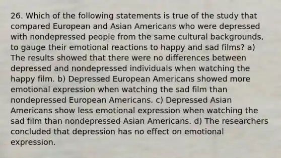 26. Which of the following statements is true of the study that compared European and Asian Americans who were depressed with nondepressed people from the same cultural backgrounds, to gauge their emotional reactions to happy and sad films? a) The results showed that there were no differences between depressed and nondepressed individuals when watching the happy film. b) Depressed European Americans showed more emotional expression when watching the sad film than nondepressed European Americans. c) Depressed Asian Americans show less emotional expression when watching the sad film than nondepressed Asian Americans. d) The researchers concluded that depression has no effect on emotional expression.