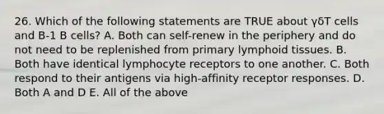 26. Which of the following statements are TRUE about γδT cells and B-1 B cells? A. Both can self-renew in the periphery and do not need to be replenished from primary lymphoid tissues. B. Both have identical lymphocyte receptors to one another. C. Both respond to their antigens via high-affinity receptor responses. D. Both A and D E. All of the above