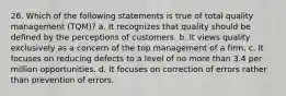 26. Which of the following statements is true of total quality management (TQM)? a. It recognizes that quality should be defined by the perceptions of customers. b. It views quality exclusively as a concern of the top management of a firm. c. It focuses on reducing defects to a level of no more than 3.4 per million opportunities. d. It focuses on correction of errors rather than prevention of errors.