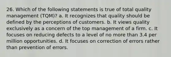 26. Which of the following statements is true of total quality management (TQM)? a. It recognizes that quality should be defined by the perceptions of customers. b. It views quality exclusively as a concern of the top management of a firm. c. It focuses on reducing defects to a level of no more than 3.4 per million opportunities. d. It focuses on correction of errors rather than prevention of errors.