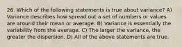 26. Which of the following statements is true about variance? A) Variance describes how spread out a set of numbers or values are around their mean or average. B) Variance is essentially the variability from the average. C) The larger the variance, the greater the dispersion. D) All of the above statements are true.