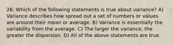 26. Which of the following statements is true about variance? A) Variance describes how spread out a set of numbers or values are around their mean or average. B) Variance is essentially the variability from the average. C) The larger the variance, the greater the dispersion. D) All of the above statements are true.