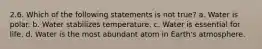 2.6. Which of the following statements is not true? a. Water is polar. b. Water stabilizes temperature. c. Water is essential for life. d. Water is the most abundant atom in Earth's atmosphere.