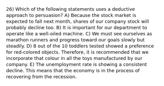 26) Which of the following statements uses a deductive approach to persuasion? A) Because the stock market is expected to fall next month, shares of our company stock will probably decline too. B) It is important for our department to operate like a well-oiled machine. C) We must see ourselves as marathon runners and progress toward our goals slowly but steadily. D) 8 out of the 10 toddlers tested showed a preference for red-colored objects. Therefore, it is recommended that we incorporate that colour in all the toys manufactured by our company. E) The unemployment rate is showing a consistent decline. This means that the economy is in the process of recovering from the recession.