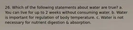 26. Which of the following statements about water are true? a. You can live for up to 2 weeks without consuming water. b. Water is important for regulation of body temperature. c. Water is not necessary for nutrient digestion & absorption.