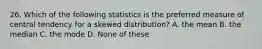 26. Which of the following statistics is the preferred measure of central tendency for a skewed distribution? A. the mean B. the median C. the mode D. None of these