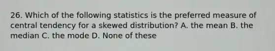 26. Which of the following statistics is the preferred measure of central tendency for a skewed distribution? A. the mean B. the median C. the mode D. None of these