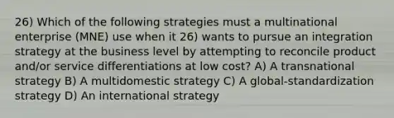 26) Which of the following strategies must a multinational enterprise (MNE) use when it 26) wants to pursue an integration strategy at the business level by attempting to reconcile product and/or service differentiations at low cost? A) A transnational strategy B) A multidomestic strategy C) A global-standardization strategy D) An international strategy