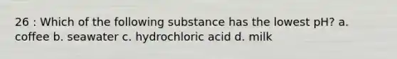 26 : Which of the following substance has the lowest pH? a. coffee b. seawater c. hydrochloric acid d. milk