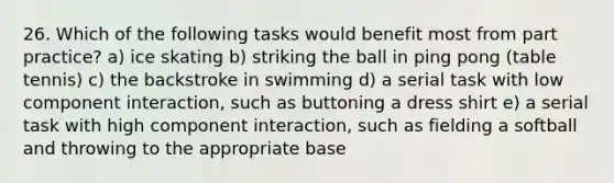 26. Which of the following tasks would benefit most from part practice? a) ice skating b) striking the ball in ping pong (table tennis) c) the backstroke in swimming d) a serial task with low component interaction, such as buttoning a dress shirt e) a serial task with high component interaction, such as fielding a softball and throwing to the appropriate base