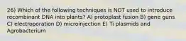 26) Which of the following techniques is NOT used to introduce recombinant DNA into plants? A) protoplast fusion B) gene guns C) electroporation D) microinjection E) Ti plasmids and Agrobacterium