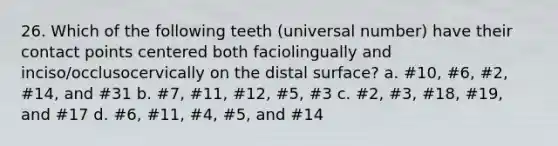 26. Which of the following teeth (universal number) have their contact points centered both faciolingually and inciso/occlusocervically on the distal surface? a. #10, #6, #2, #14, and #31 b. #7, #11, #12, #5, #3 c. #2, #3, #18, #19, and #17 d. #6, #11, #4, #5, and #14