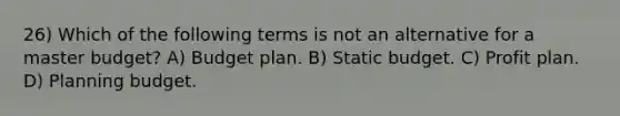 26) Which of the following terms is not an alternative for a master budget? A) Budget plan. B) Static budget. C) Profit plan. D) Planning budget.