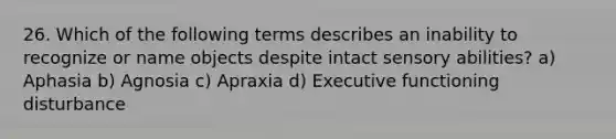 26. Which of the following terms describes an inability to recognize or name objects despite intact sensory abilities? a) Aphasia b) Agnosia c) Apraxia d) Executive functioning disturbance