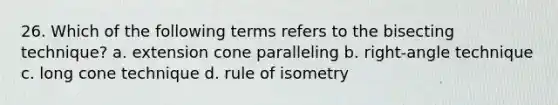 26. Which of the following terms refers to the bisecting technique? a. extension cone paralleling b. right-angle technique c. long cone technique d. rule of isometry