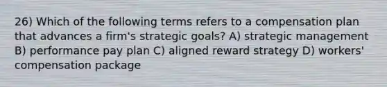 26) Which of the following terms refers to a compensation plan that advances a firm's strategic goals? A) strategic management B) performance pay plan C) aligned reward strategy D) workers' compensation package