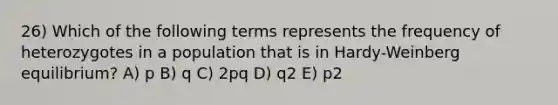 26) Which of the following terms represents the frequency of heterozygotes in a population that is in Hardy-Weinberg equilibrium? A) p B) q C) 2pq D) q2 E) p2