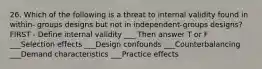 26. Which of the following is a threat to internal validity found in within- groups designs but not in independent-groups designs? FIRST - Define internal validity ___ Then answer T or F ___Selection effects ___Design confounds ___Counterbalancing ___Demand characteristics ___Practice effects