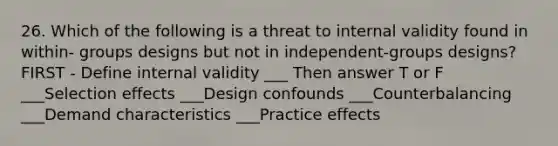 26. Which of the following is a threat to internal validity found in within- groups designs but not in independent-groups designs? FIRST - Define internal validity ___ Then answer T or F ___Selection effects ___Design confounds ___Counterbalancing ___Demand characteristics ___Practice effects