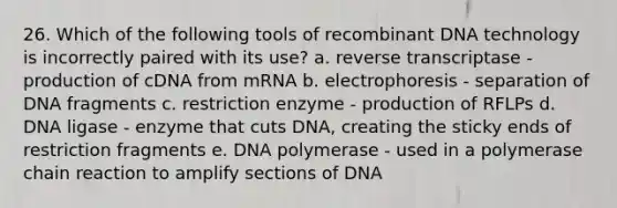 26. Which of the following tools of recombinant DNA technology is incorrectly paired with its use? a. reverse transcriptase - production of cDNA from mRNA b. electrophoresis - separation of DNA fragments c. restriction enzyme - production of RFLPs d. DNA ligase - enzyme that cuts DNA, creating the sticky ends of restriction fragments e. DNA polymerase - used in a polymerase chain reaction to amplify sections of DNA