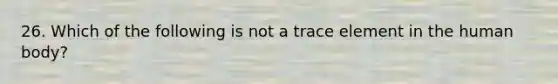 26. Which of the following is not a trace element in the human body?