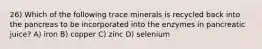 26) Which of the following trace minerals is recycled back into the pancreas to be incorporated into the enzymes in pancreatic juice? A) iron B) copper C) zinc D) selenium