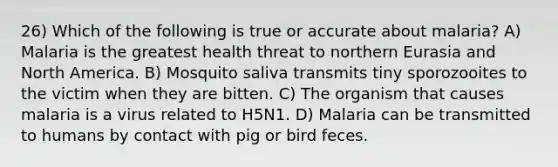 26) Which of the following is true or accurate about malaria? A) Malaria is the greatest health threat to northern Eurasia and North America. B) Mosquito saliva transmits tiny sporozooites to the victim when they are bitten. C) The organism that causes malaria is a virus related to H5N1. D) Malaria can be transmitted to humans by contact with pig or bird feces.