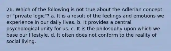 26. Which of the following is not true about the Adlerian concept of "private logic"?​ a. It is a result of the feelings and emotions we experience in our daily lives. b. It provides a central psychological unity for us. c. It is the philosophy upon which we base our lifestyle. d. It often does not conform to the reality of social living.