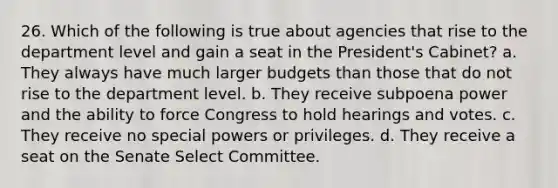 26. Which of the following is true about agencies that rise to the department level and gain a seat in the President's Cabinet? a. They always have much larger budgets than those that do not rise to the department level. b. They receive subpoena power and the ability to force Congress to hold hearings and votes. c. They receive no special powers or privileges. d. They receive a seat on the Senate Select Committee.