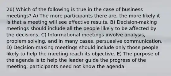 26) Which of the following is true in the case of business meetings? A) The more participants there are, the more likely it is that a meeting will see effective results. B) Decision-making meetings should include all the people likely to be affected by the decisions. C) Informational meetings involve analysis, problem solving, and in many cases, persuasive communication. D) Decision-making meetings should include only those people likely to help the meeting reach its objective. E) The purpose of the agenda is to help the leader guide the progress of the meeting; participants need not know the agenda.