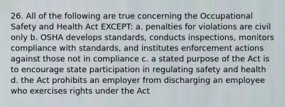 26. All of the following are true concerning the Occupational Safety and Health Act EXCEPT: a. penalties for violations are civil only b. OSHA develops standards, conducts inspections, monitors compliance with standards, and institutes enforcement actions against those not in compliance c. a stated purpose of the Act is to encourage state participation in regulating safety and health d. the Act prohibits an employer from discharging an employee who exercises rights under the Act