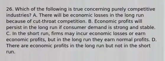 26. Which of the following is true concerning purely competitive industries? A. There will be economic losses in the long run because of cut-throat competition. B. Economic profits will persist in the long run if consumer demand is strong and stable. C. In the short run, firms may incur economic losses or earn economic profits, but in the long run they earn normal profits. D. There are economic profits in the long run but not in the short run.