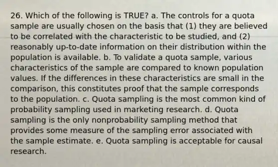 26. Which of the following is TRUE? a. The controls for a quota sample are usually chosen on the basis that (1) they are believed to be correlated with the characteristic to be studied, and (2) reasonably up-to-date information on their distribution within the population is available. b. To validate a quota sample, various characteristics of the sample are compared to known population values. If the differences in these characteristics are small in the comparison, this constitutes proof that the sample corresponds to the population. c. Quota sampling is the most common kind of probability sampling used in marketing research. d. Quota sampling is the only nonprobability sampling method that provides some measure of the sampling error associated with the sample estimate. e. Quota sampling is acceptable for causal research.