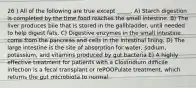 26 ) All of the following are true except _____. A) Starch digestion is completed by the time food reaches the small intestine. B) The liver produces bile that is stored in the gallbladder, until needed to help digest fats. C) Digestive enzymes in the small intestine come from the pancreas and cells in the intestinal lining. D) The large intestine is the site of absorption for water, sodium, potassium, and vitamins produced by gut bacteria E) A highly effective treatment for patients with a Clostridium difficile infection is a fecal transplant or rePOOPulate treatment, which returns the gut microbiota to normal.