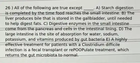 26 ) All of the following are true except _____. A) Starch digestion is completed by the time food reaches the small intestine. B) The liver produces bile that is stored in the gallbladder, until needed to help digest fats. C) Digestive enzymes in the small intestine come from the pancreas and cells in the intestinal lining. D) The large intestine is the site of absorption for water, sodium, potassium, and vitamins produced by gut bacteria E) A highly effective treatment for patients with a Clostridium difficile infection is a fecal transplant or rePOOPulate treatment, which returns the gut microbiota to normal.