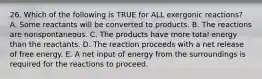 26. Which of the following is TRUE for ALL exergonic reactions? A. Some reactants will be converted to products. B. The reactions are nonspontaneous. C. The products have more total energy than the reactants. D. The reaction proceeds with a net release of free energy. E. A net input of energy from the surroundings is required for the reactions to proceed.