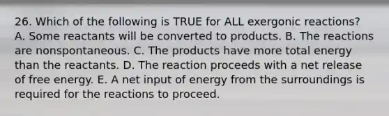 26. Which of the following is TRUE for ALL exergonic reactions? A. Some reactants will be converted to products. B. The reactions are nonspontaneous. C. The products have more total energy than the reactants. D. The reaction proceeds with a net release of free energy. E. A net input of energy from the surroundings is required for the reactions to proceed.