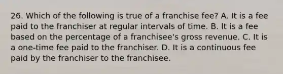 26. Which of the following is true of a franchise fee? A. It is a fee paid to the franchiser at regular intervals of time. B. It is a fee based on the percentage of a franchisee's gross revenue. C. It is a one-time fee paid to the franchiser. D. It is a continuous fee paid by the franchiser to the franchisee.