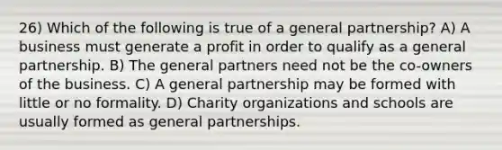 26) Which of the following is true of a general partnership? A) A business must generate a profit in order to qualify as a general partnership. B) The general partners need not be the co-owners of the business. C) A general partnership may be formed with little or no formality. D) Charity organizations and schools are usually formed as general partnerships.