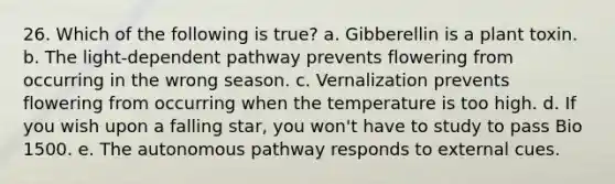 26. Which of the following is true? a. Gibberellin is a plant toxin. b. The light-dependent pathway prevents flowering from occurring in the wrong season. c. Vernalization prevents flowering from occurring when the temperature is too high. d. If you wish upon a falling star, you won't have to study to pass Bio 1500. e. The autonomous pathway responds to external cues.