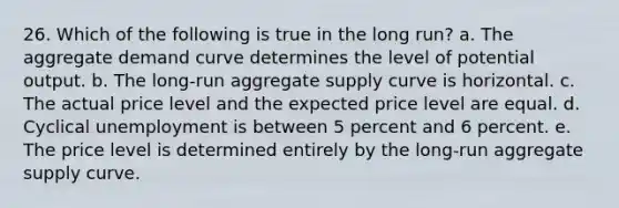 26. Which of the following is true in the long run? a. The aggregate demand curve determines the level of potential output. b. The long-run aggregate supply curve is horizontal. c. The actual price level and the expected price level are equal. d. Cyclical unemployment is between 5 percent and 6 percent. e. The price level is determined entirely by the long-run aggregate supply curve.