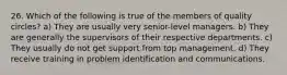 26. Which of the following is true of the members of quality circles? a) They are usually very senior-level managers. b) They are generally the supervisors of their respective departments. c) They usually do not get support from top management. d) They receive training in problem identification and communications.