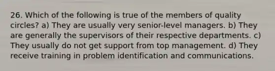 26. Which of the following is true of the members of quality circles? a) They are usually very senior-level managers. b) They are generally the supervisors of their respective departments. c) They usually do not get support from top management. d) They receive training in problem identification and communications.