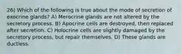 26) Which of the following is true about the mode of secretion of exocrine glands? A) Merocrine glands are not altered by the secretory process. B) Apocrine cells are destroyed, then replaced after secretion. C) Holocrine cells are slightly damaged by the secretory process, but repair themselves. D) These glands are ductless.