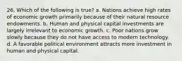 26. Which of the following is true? a. Nations achieve high rates of economic growth primarily because of their natural resource endowments. b. Human and physical capital investments are largely irrelevant to economic growth. c. Poor nations grow slowly because they do not have access to modern technology. d. A favorable political environment attracts more investment in human and physical capital.