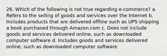 26. Which of the following is not true regarding e-commerce? a. Refers to the selling of goods and services over the Internet b. Includes products that are delivered offline such as UPS shipping a book purchased through Amazon.com c. Does not include goods and services delivered online, such as downloaded computer software d. Includes goods and services delivered online, such as downloaded computer software