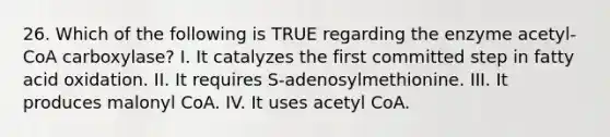 26. Which of the following is TRUE regarding the enzyme acetyl-CoA carboxylase? I. It catalyzes the first committed step in fatty acid oxidation. II. It requires S-adenosylmethionine. III. It produces malonyl CoA. IV. It uses acetyl CoA.