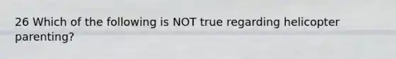 26 Which of the following is NOT true regarding helicopter parenting?